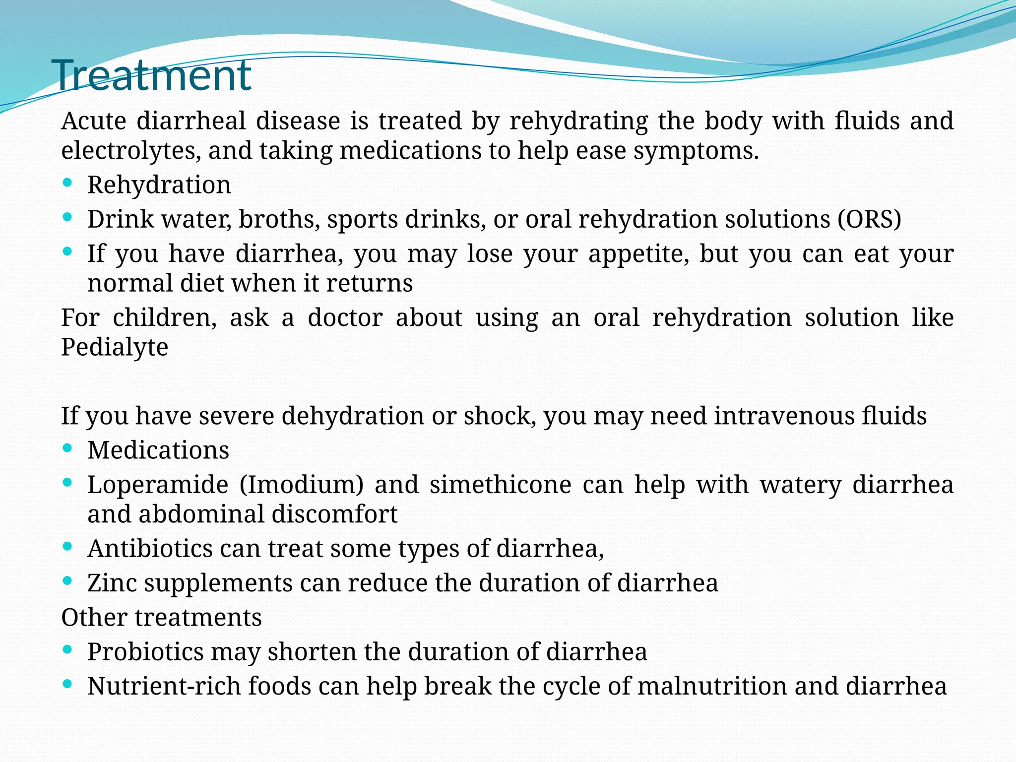 Treatment
Acute diarrheal disease is treated by rehydrating the body with fluids and
electrolytes, and taking medications to help ease symptoms.
 Rehydration
 Drink water, broths, sports drinks, or oral rehydration solutions (ORS)
 If you have diarrhea, you may lose your appetite, but you can eat your
normal diet when it returns
For children, ask a doctor about using an oral rehydration solution like
Pedialyte
If you have severe dehydration or shock, you may need intravenous fluids
 Medications
 Loperamide (Imodium) and simethicone can help with watery diarrhea
and abdominal discomfort
 Antibiotics can treat some types of diarrhea,
 Zinc supplements can reduce the duration of diarrhea
Other treatments
 Probiotics may shorten the duration of diarrhea
 Nutrient-rich foods can help break the cycle of malnutrition and diarrhea
 