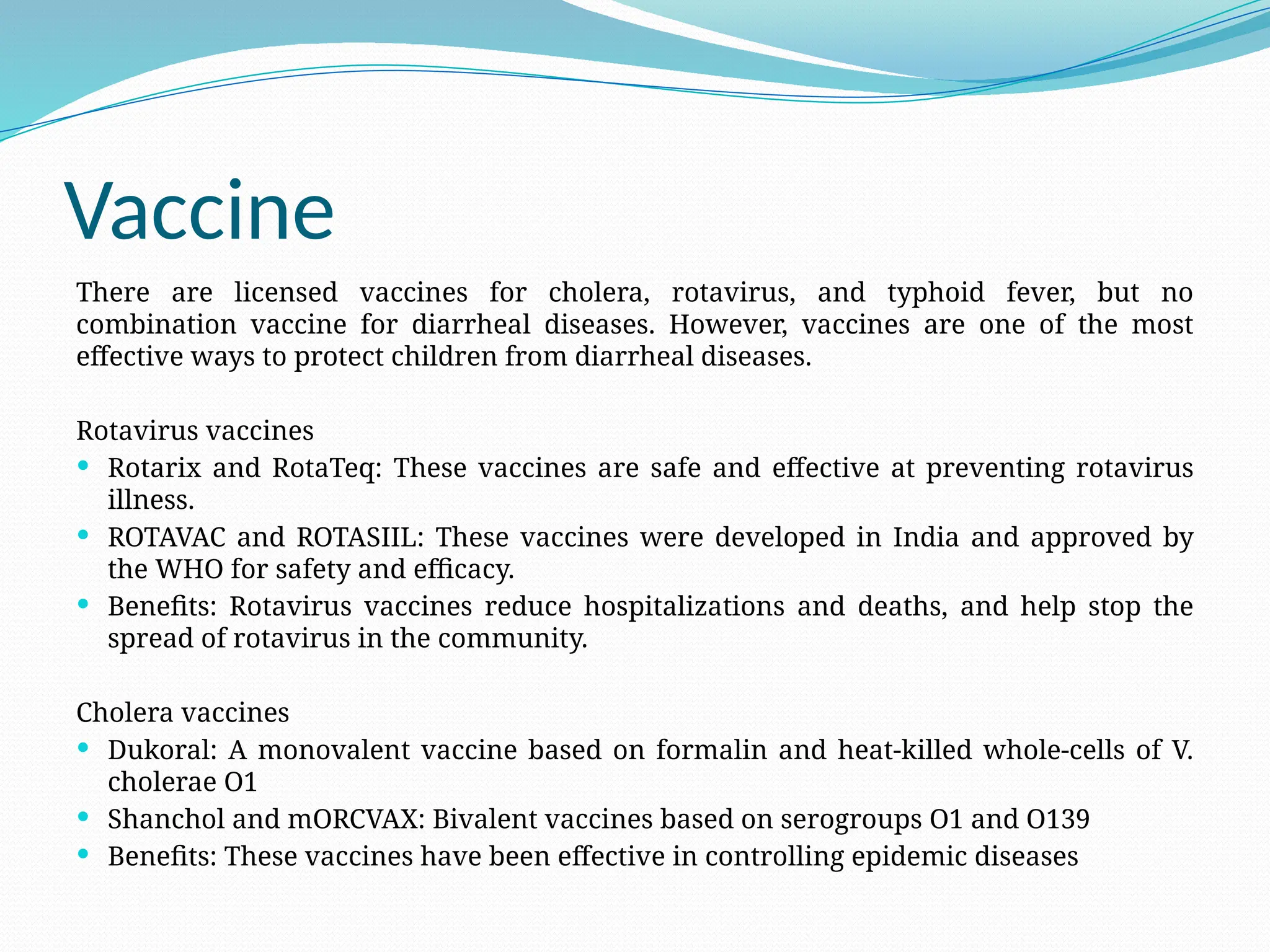 Vaccine
There are licensed vaccines for cholera, rotavirus, and typhoid fever, but no
combination vaccine for diarrheal diseases. However, vaccines are one of the most
effective ways to protect children from diarrheal diseases.
Rotavirus vaccines
 Rotarix and RotaTeq: These vaccines are safe and effective at preventing rotavirus
illness.
 ROTAVAC and ROTASIIL: These vaccines were developed in India and approved by
the WHO for safety and efficacy.
 Benefits: Rotavirus vaccines reduce hospitalizations and deaths, and help stop the
spread of rotavirus in the community.
Cholera vaccines
 Dukoral: A monovalent vaccine based on formalin and heat-killed whole-cells of V.
cholerae O1
 Shanchol and mORCVAX: Bivalent vaccines based on serogroups O1 and O139
 Benefits: These vaccines have been effective in controlling epidemic diseases
 