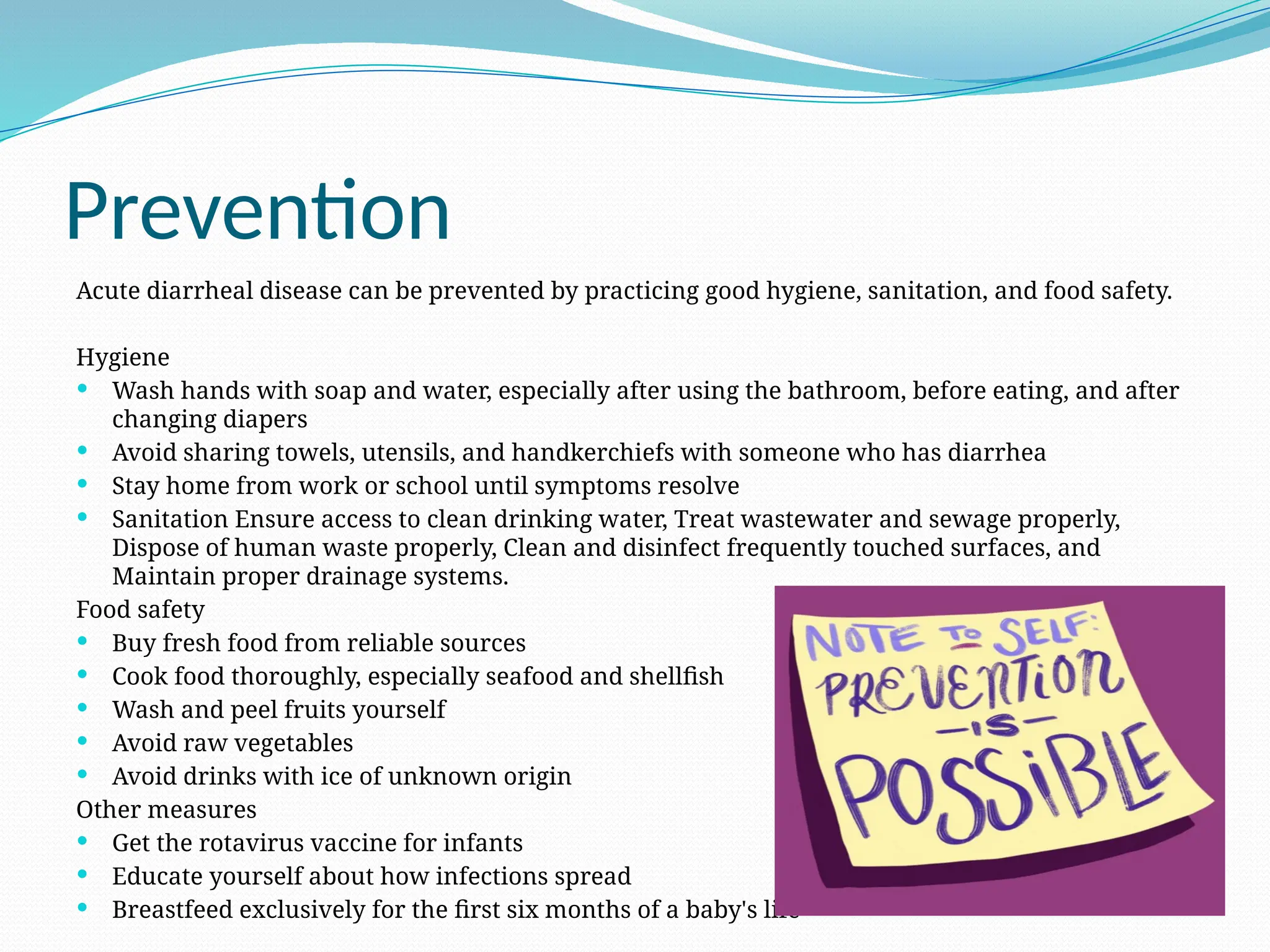 Prevention
Acute diarrheal disease can be prevented by practicing good hygiene, sanitation, and food safety.
Hygiene
 Wash hands with soap and water, especially after using the bathroom, before eating, and after
changing diapers
 Avoid sharing towels, utensils, and handkerchiefs with someone who has diarrhea
 Stay home from work or school until symptoms resolve
 Sanitation Ensure access to clean drinking water, Treat wastewater and sewage properly,
Dispose of human waste properly, Clean and disinfect frequently touched surfaces, and
Maintain proper drainage systems.
Food safety
 Buy fresh food from reliable sources
 Cook food thoroughly, especially seafood and shellfish
 Wash and peel fruits yourself
 Avoid raw vegetables
 Avoid drinks with ice of unknown origin
Other measures
 Get the rotavirus vaccine for infants
 Educate yourself about how infections spread
 Breastfeed exclusively for the first six months of a baby's life
 