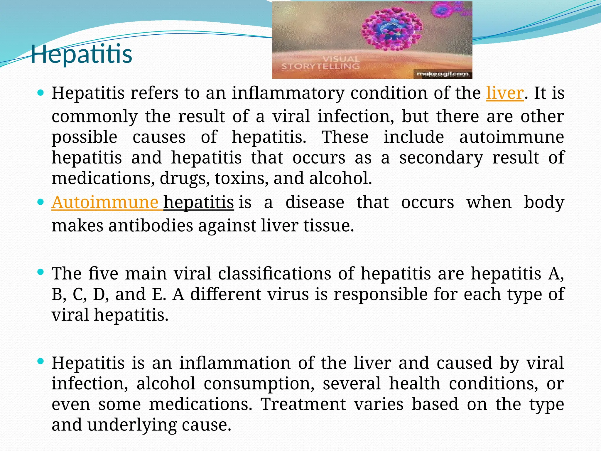 Hepatitis
 Hepatitis refers to an inflammatory condition of the liver. It is
commonly the result of a viral infection, but there are other
possible causes of hepatitis. These include autoimmune
hepatitis and hepatitis that occurs as a secondary result of
medications, drugs, toxins, and alcohol.
 Autoimmune hepatitis is a disease that occurs when body
makes antibodies against liver tissue.
 The five main viral classifications of hepatitis are hepatitis A,
B, C, D, and E. A different virus is responsible for each type of
viral hepatitis.
 Hepatitis is an inflammation of the liver and caused by viral
infection, alcohol consumption, several health conditions, or
even some medications. Treatment varies based on the type
and underlying cause.
 
