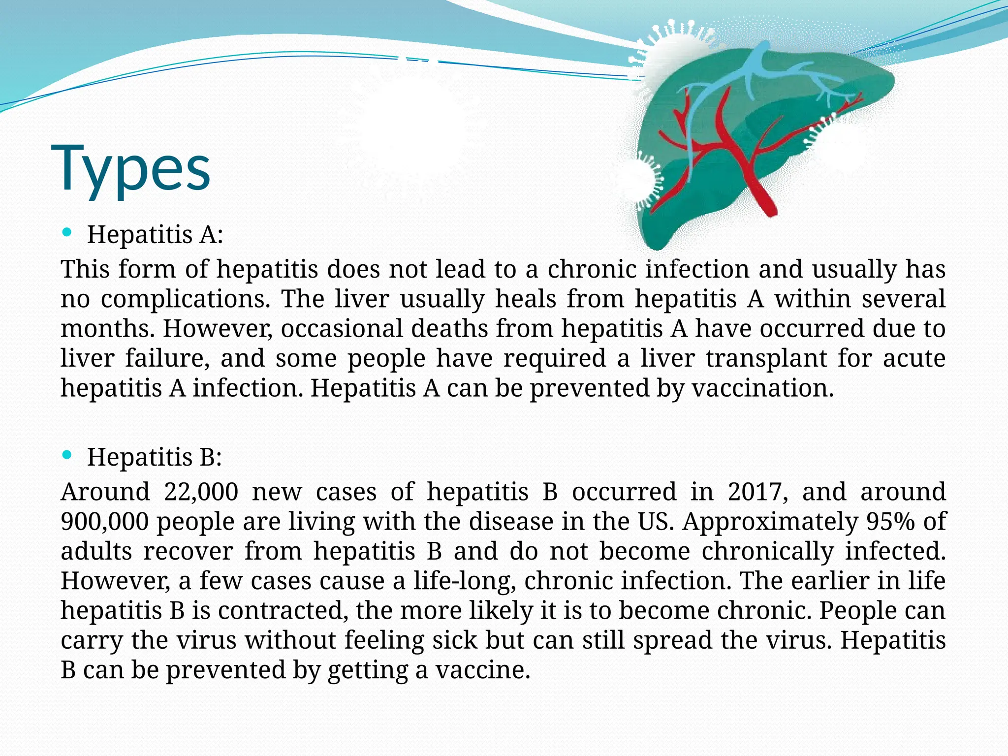 Types
 Hepatitis A:
This form of hepatitis does not lead to a chronic infection and usually has
no complications. The liver usually heals from hepatitis A within several
months. However, occasional deaths from hepatitis A have occurred due to
liver failure, and some people have required a liver transplant for acute
hepatitis A infection. Hepatitis A can be prevented by vaccination.
 Hepatitis B:
Around 22,000 new cases of hepatitis B occurred in 2017, and around
900,000 people are living with the disease in the US. Approximately 95% of
adults recover from hepatitis B and do not become chronically infected.
However, a few cases cause a life-long, chronic infection. The earlier in life
hepatitis B is contracted, the more likely it is to become chronic. People can
carry the virus without feeling sick but can still spread the virus. Hepatitis
B can be prevented by getting a vaccine.
 