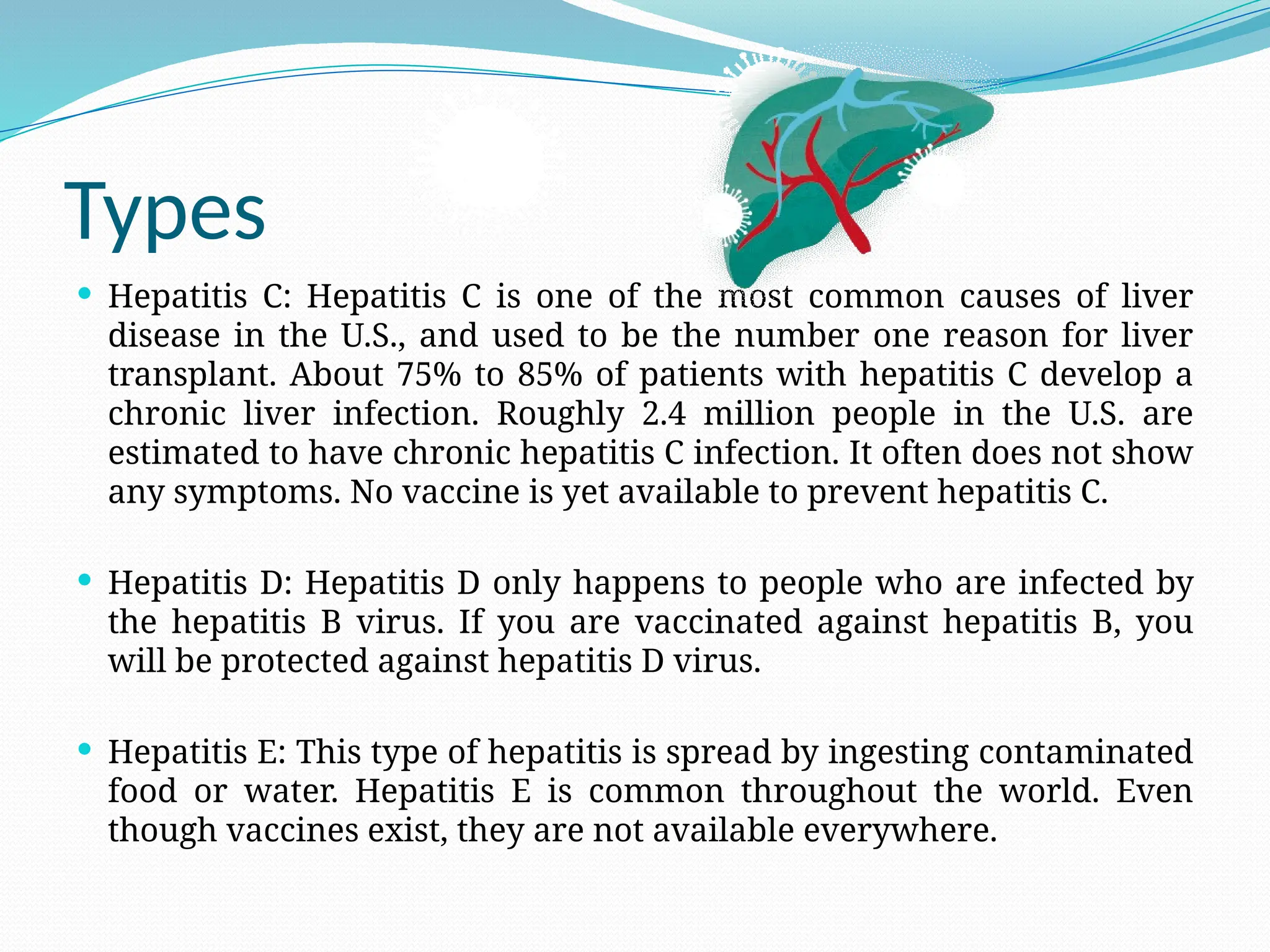 Types
 Hepatitis C: Hepatitis C is one of the most common causes of liver
disease in the U.S., and used to be the number one reason for liver
transplant. About 75% to 85% of patients with hepatitis C develop a
chronic liver infection. Roughly 2.4 million people in the U.S. are
estimated to have chronic hepatitis C infection. It often does not show
any symptoms. No vaccine is yet available to prevent hepatitis C.
 Hepatitis D: Hepatitis D only happens to people who are infected by
the hepatitis B virus. If you are vaccinated against hepatitis B, you
will be protected against hepatitis D virus.
 Hepatitis E: This type of hepatitis is spread by ingesting contaminated
food or water. Hepatitis E is common throughout the world. Even
though vaccines exist, they are not available everywhere.
 