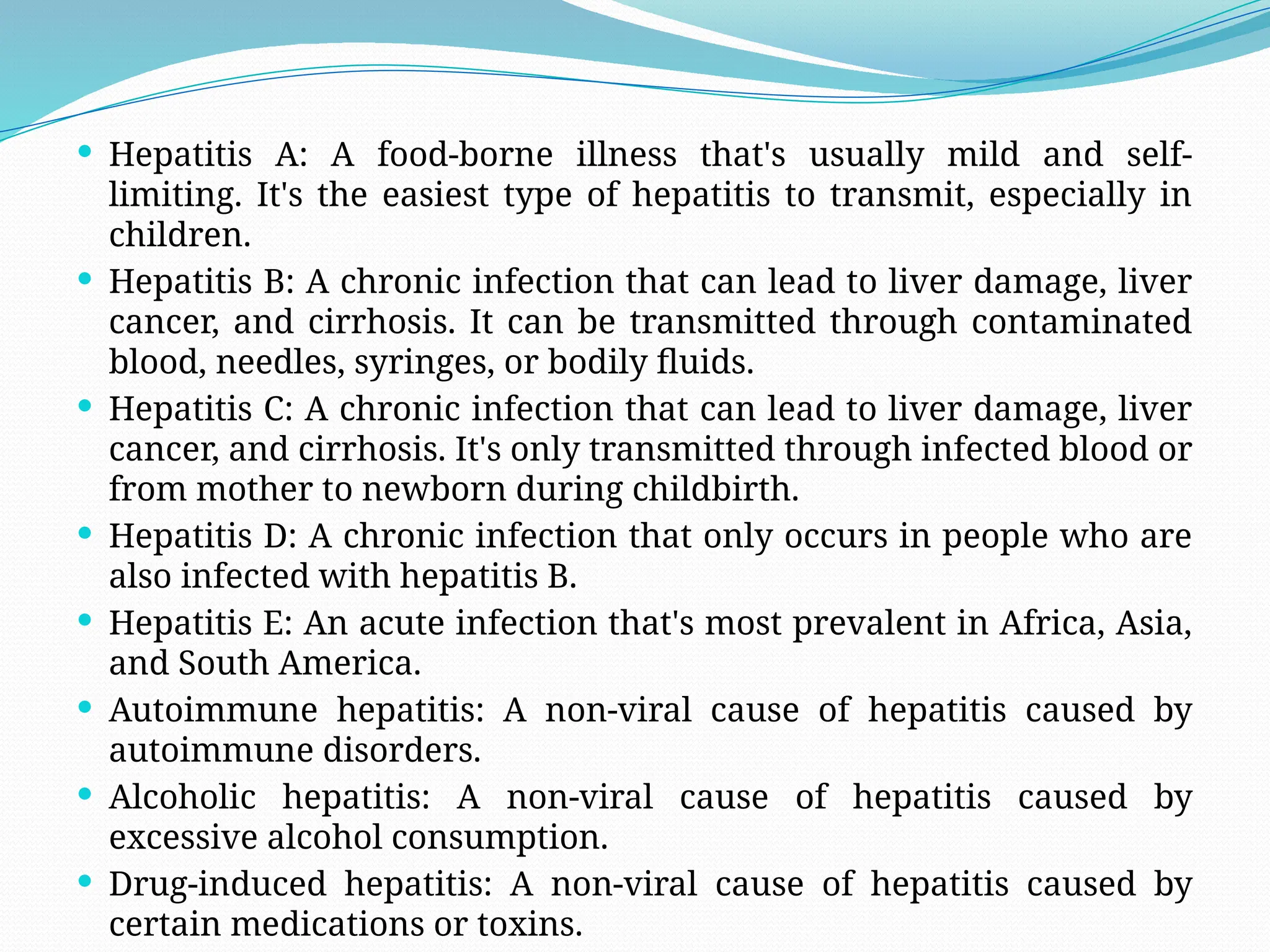  Hepatitis A: A food-borne illness that's usually mild and self-
limiting. It's the easiest type of hepatitis to transmit, especially in
children.
 Hepatitis B: A chronic infection that can lead to liver damage, liver
cancer, and cirrhosis. It can be transmitted through contaminated
blood, needles, syringes, or bodily fluids.
 Hepatitis C: A chronic infection that can lead to liver damage, liver
cancer, and cirrhosis. It's only transmitted through infected blood or
from mother to newborn during childbirth.
 Hepatitis D: A chronic infection that only occurs in people who are
also infected with hepatitis B.
 Hepatitis E: An acute infection that's most prevalent in Africa, Asia,
and South America.
 Autoimmune hepatitis: A non-viral cause of hepatitis caused by
autoimmune disorders.
 Alcoholic hepatitis: A non-viral cause of hepatitis caused by
excessive alcohol consumption.
 Drug-induced hepatitis: A non-viral cause of hepatitis caused by
certain medications or toxins.
 