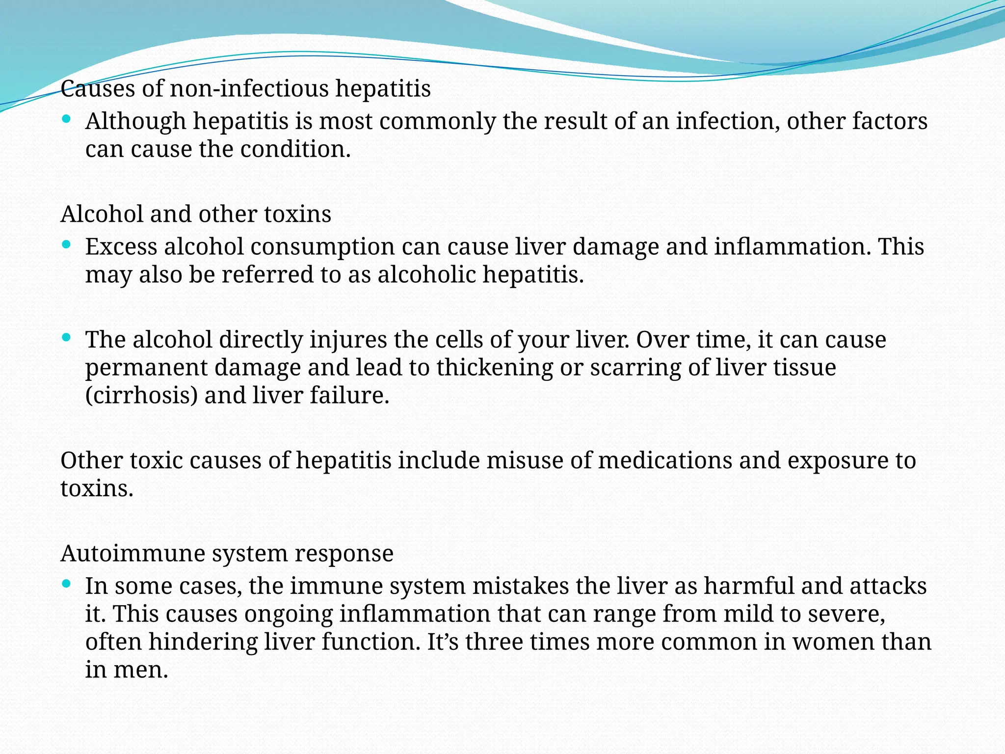 Causes of non-infectious hepatitis
 Although hepatitis is most commonly the result of an infection, other factors
can cause the condition.
Alcohol and other toxins
 Excess alcohol consumption can cause liver damage and inflammation. This
may also be referred to as alcoholic hepatitis.
 The alcohol directly injures the cells of your liver. Over time, it can cause
permanent damage and lead to thickening or scarring of liver tissue
(cirrhosis) and liver failure.
Other toxic causes of hepatitis include misuse of medications and exposure to
toxins.
Autoimmune system response
 In some cases, the immune system mistakes the liver as harmful and attacks
it. This causes ongoing inflammation that can range from mild to severe,
often hindering liver function. It’s three times more common in women than
in men.
 