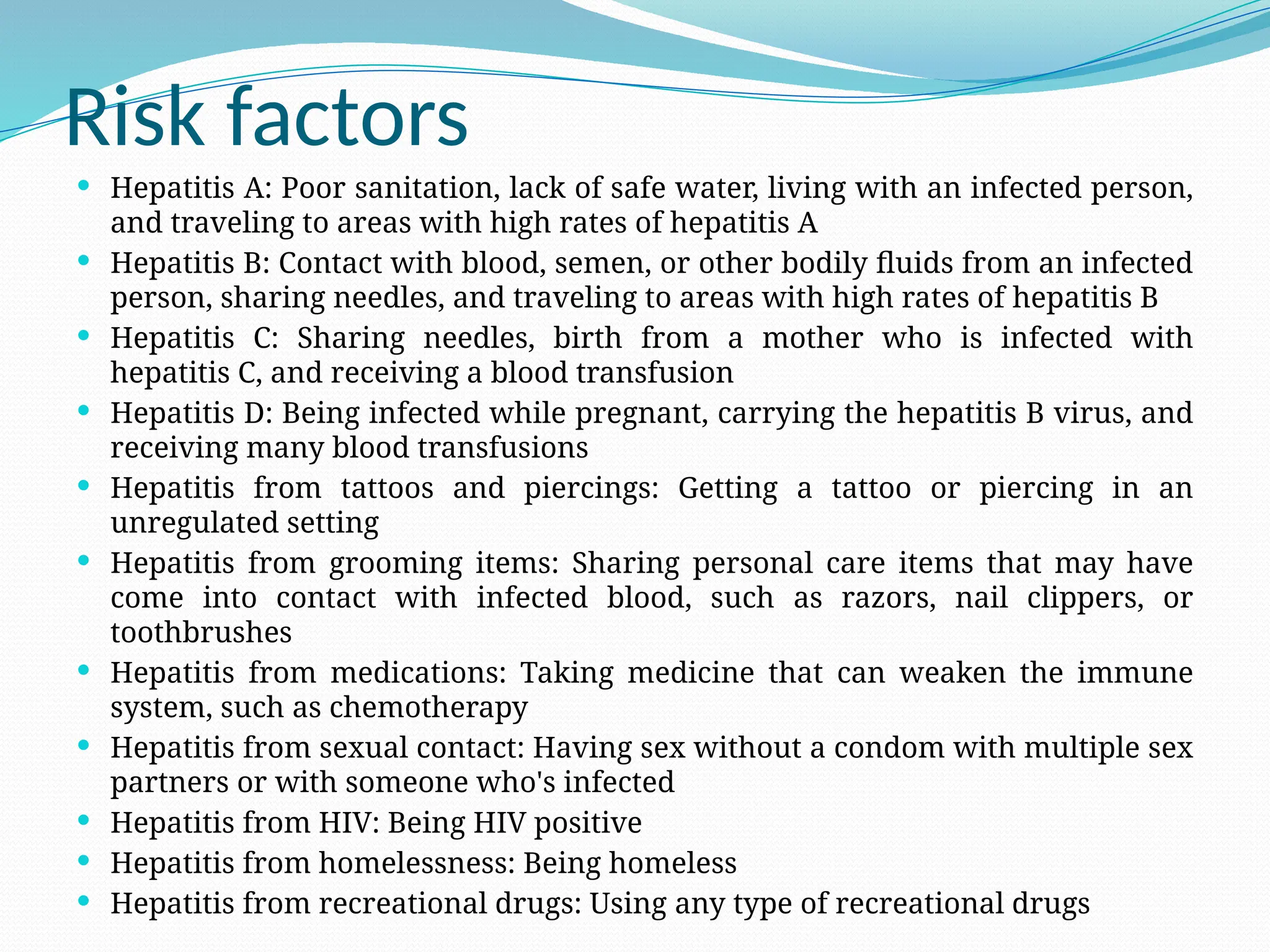 Risk factors
 Hepatitis A: Poor sanitation, lack of safe water, living with an infected person,
and traveling to areas with high rates of hepatitis A
 Hepatitis B: Contact with blood, semen, or other bodily fluids from an infected
person, sharing needles, and traveling to areas with high rates of hepatitis B
 Hepatitis C: Sharing needles, birth from a mother who is infected with
hepatitis C, and receiving a blood transfusion
 Hepatitis D: Being infected while pregnant, carrying the hepatitis B virus, and
receiving many blood transfusions
 Hepatitis from tattoos and piercings: Getting a tattoo or piercing in an
unregulated setting
 Hepatitis from grooming items: Sharing personal care items that may have
come into contact with infected blood, such as razors, nail clippers, or
toothbrushes
 Hepatitis from medications: Taking medicine that can weaken the immune
system, such as chemotherapy
 Hepatitis from sexual contact: Having sex without a condom with multiple sex
partners or with someone who's infected
 Hepatitis from HIV: Being HIV positive
 Hepatitis from homelessness: Being homeless
 Hepatitis from recreational drugs: Using any type of recreational drugs
 