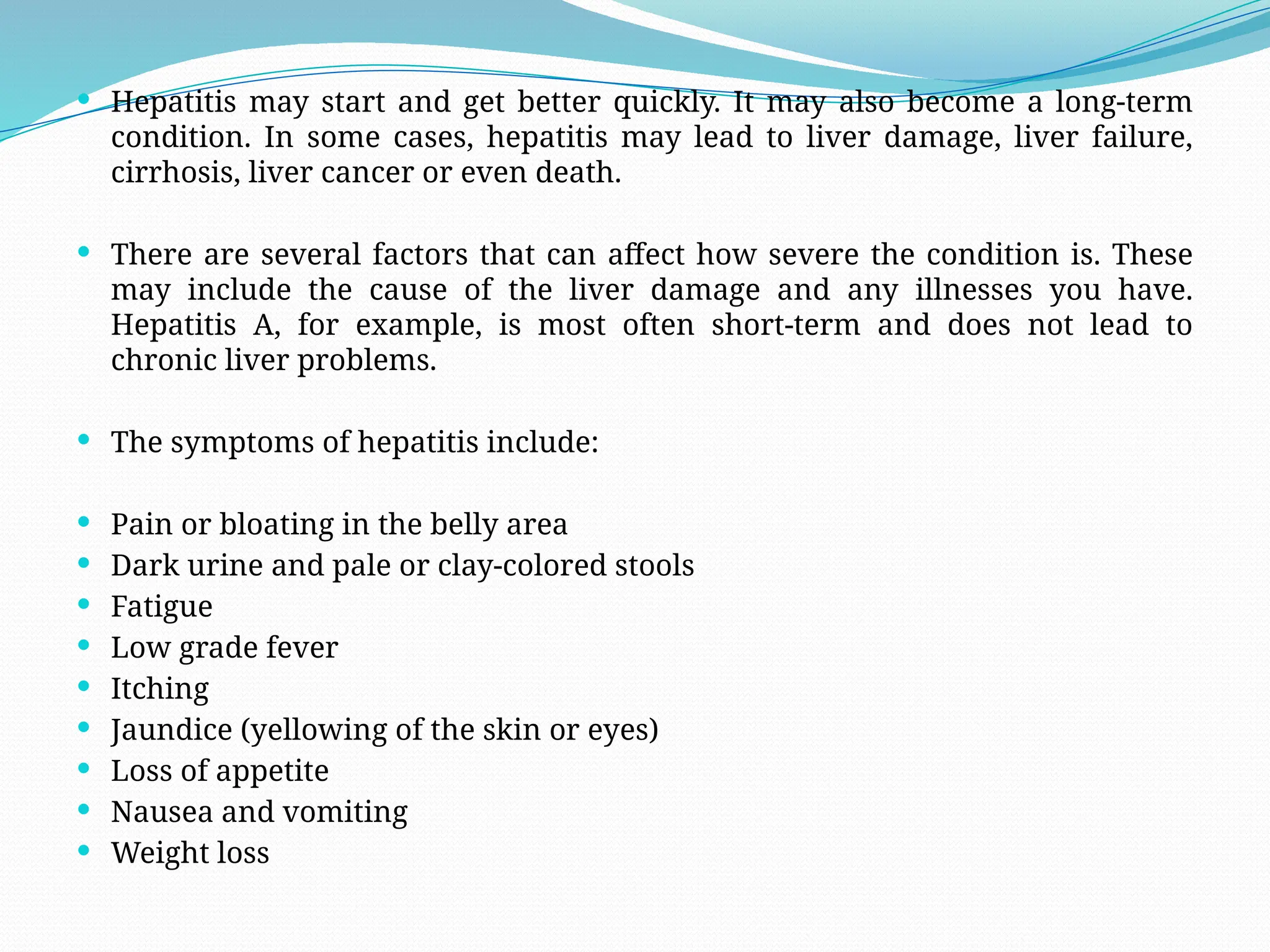  Hepatitis may start and get better quickly. It may also become a long-term
condition. In some cases, hepatitis may lead to liver damage, liver failure,
cirrhosis, liver cancer or even death.
 There are several factors that can affect how severe the condition is. These
may include the cause of the liver damage and any illnesses you have.
Hepatitis A, for example, is most often short-term and does not lead to
chronic liver problems.
 The symptoms of hepatitis include:
 Pain or bloating in the belly area
 Dark urine and pale or clay-colored stools
 Fatigue
 Low grade fever
 Itching
 Jaundice (yellowing of the skin or eyes)
 Loss of appetite
 Nausea and vomiting
 Weight loss
 