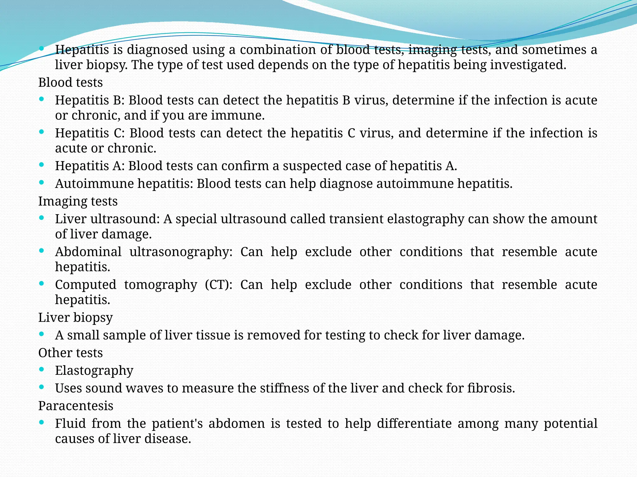  Hepatitis is diagnosed using a combination of blood tests, imaging tests, and sometimes a
liver biopsy. The type of test used depends on the type of hepatitis being investigated.
Blood tests
 Hepatitis B: Blood tests can detect the hepatitis B virus, determine if the infection is acute
or chronic, and if you are immune.
 Hepatitis C: Blood tests can detect the hepatitis C virus, and determine if the infection is
acute or chronic.
 Hepatitis A: Blood tests can confirm a suspected case of hepatitis A.
 Autoimmune hepatitis: Blood tests can help diagnose autoimmune hepatitis.
Imaging tests
 Liver ultrasound: A special ultrasound called transient elastography can show the amount
of liver damage.
 Abdominal ultrasonography: Can help exclude other conditions that resemble acute
hepatitis.
 Computed tomography (CT): Can help exclude other conditions that resemble acute
hepatitis.
Liver biopsy
 A small sample of liver tissue is removed for testing to check for liver damage.
Other tests
 Elastography
 Uses sound waves to measure the stiffness of the liver and check for fibrosis.
Paracentesis
 Fluid from the patient's abdomen is tested to help differentiate among many potential
causes of liver disease.
 
