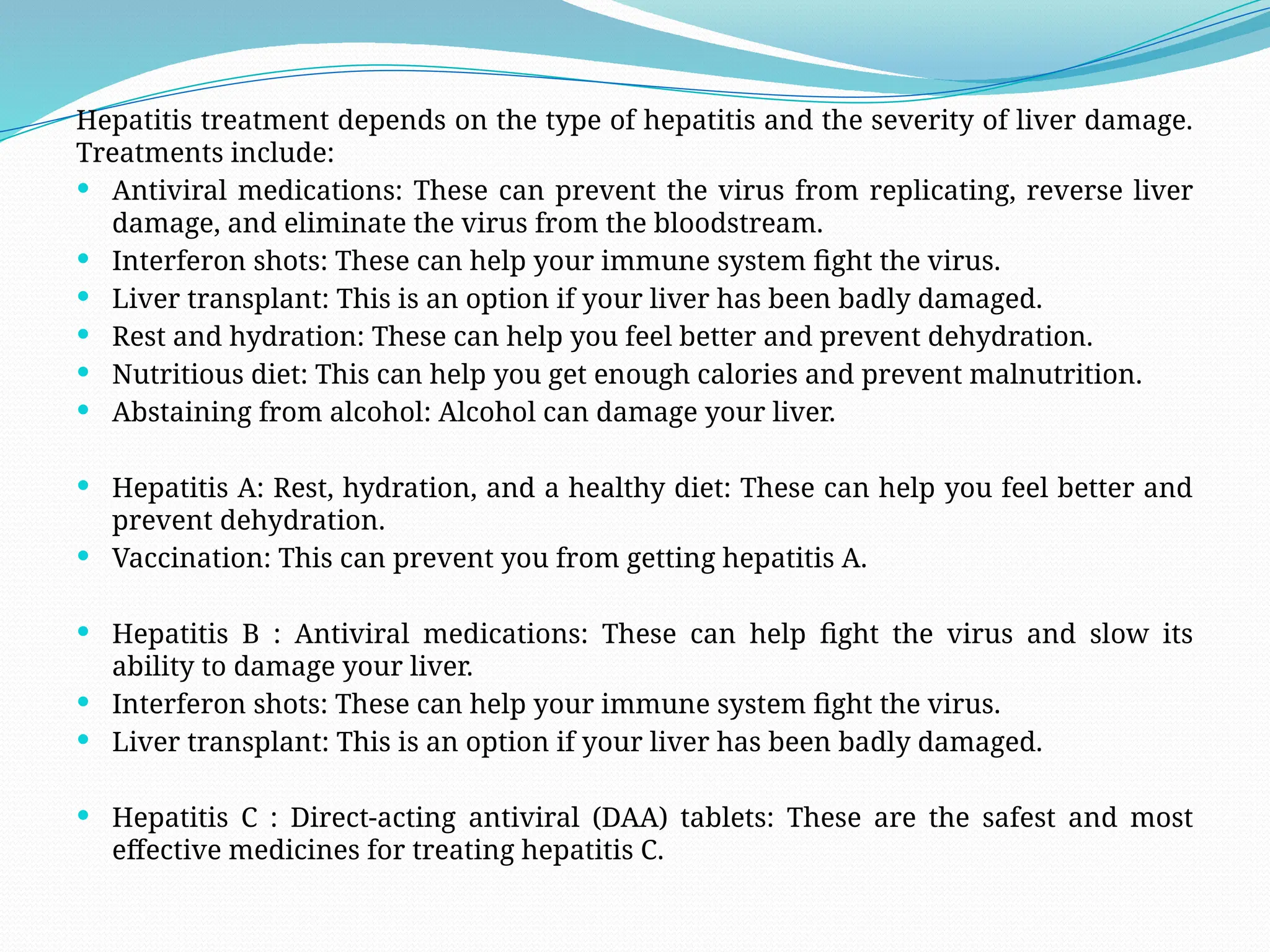 Hepatitis treatment depends on the type of hepatitis and the severity of liver damage.
Treatments include:
 Antiviral medications: These can prevent the virus from replicating, reverse liver
damage, and eliminate the virus from the bloodstream.
 Interferon shots: These can help your immune system fight the virus.
 Liver transplant: This is an option if your liver has been badly damaged.
 Rest and hydration: These can help you feel better and prevent dehydration.
 Nutritious diet: This can help you get enough calories and prevent malnutrition.
 Abstaining from alcohol: Alcohol can damage your liver.
 Hepatitis A: Rest, hydration, and a healthy diet: These can help you feel better and
prevent dehydration.
 Vaccination: This can prevent you from getting hepatitis A.
 Hepatitis B : Antiviral medications: These can help fight the virus and slow its
ability to damage your liver.
 Interferon shots: These can help your immune system fight the virus.
 Liver transplant: This is an option if your liver has been badly damaged.
 Hepatitis C : Direct-acting antiviral (DAA) tablets: These are the safest and most
effective medicines for treating hepatitis C.
 