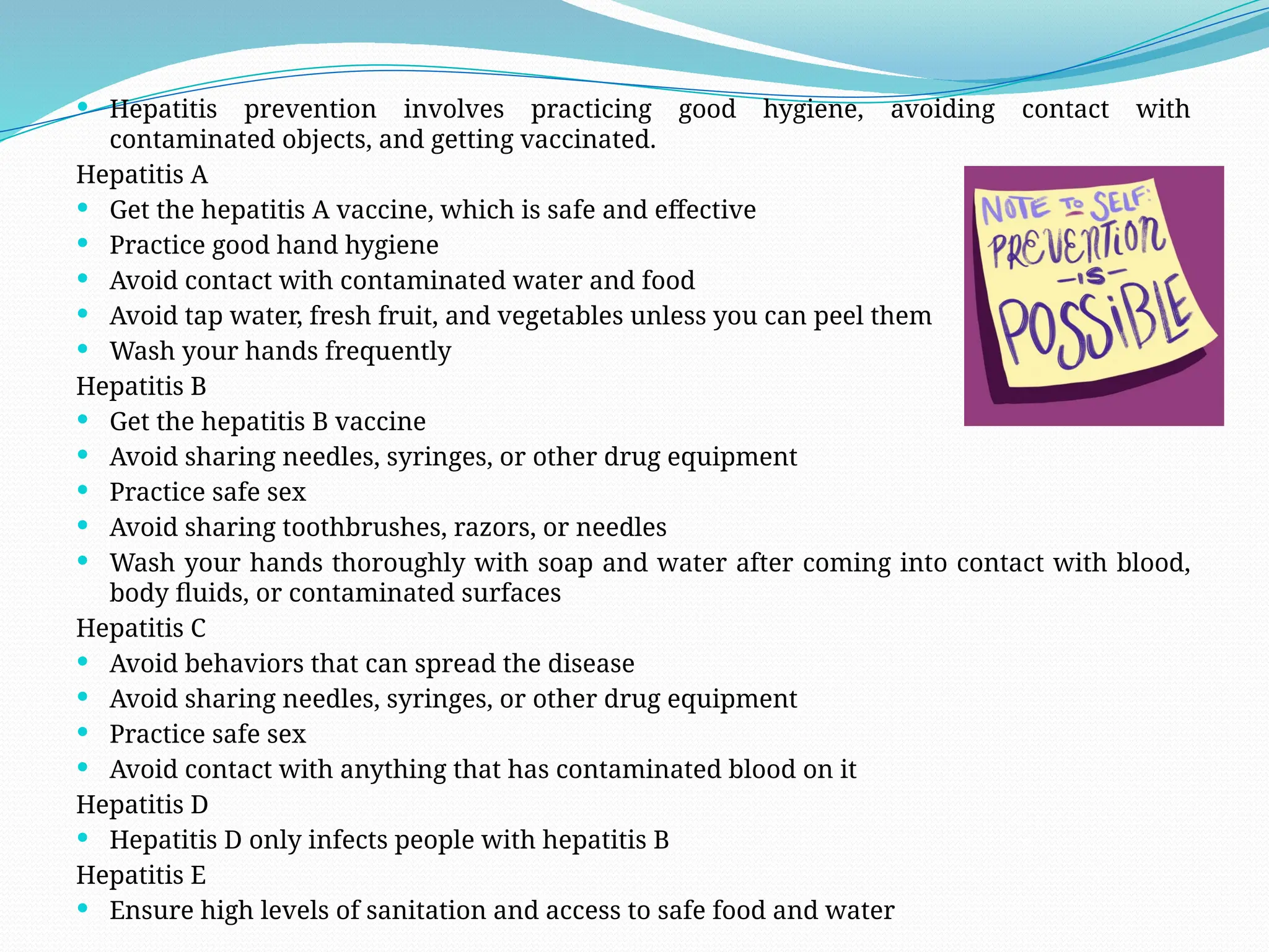  Hepatitis prevention involves practicing good hygiene, avoiding contact with
contaminated objects, and getting vaccinated.
Hepatitis A
 Get the hepatitis A vaccine, which is safe and effective
 Practice good hand hygiene
 Avoid contact with contaminated water and food
 Avoid tap water, fresh fruit, and vegetables unless you can peel them
 Wash your hands frequently
Hepatitis B
 Get the hepatitis B vaccine
 Avoid sharing needles, syringes, or other drug equipment
 Practice safe sex
 Avoid sharing toothbrushes, razors, or needles
 Wash your hands thoroughly with soap and water after coming into contact with blood,
body fluids, or contaminated surfaces
Hepatitis C
 Avoid behaviors that can spread the disease
 Avoid sharing needles, syringes, or other drug equipment
 Practice safe sex
 Avoid contact with anything that has contaminated blood on it
Hepatitis D
 Hepatitis D only infects people with hepatitis B
Hepatitis E
 Ensure high levels of sanitation and access to safe food and water
 