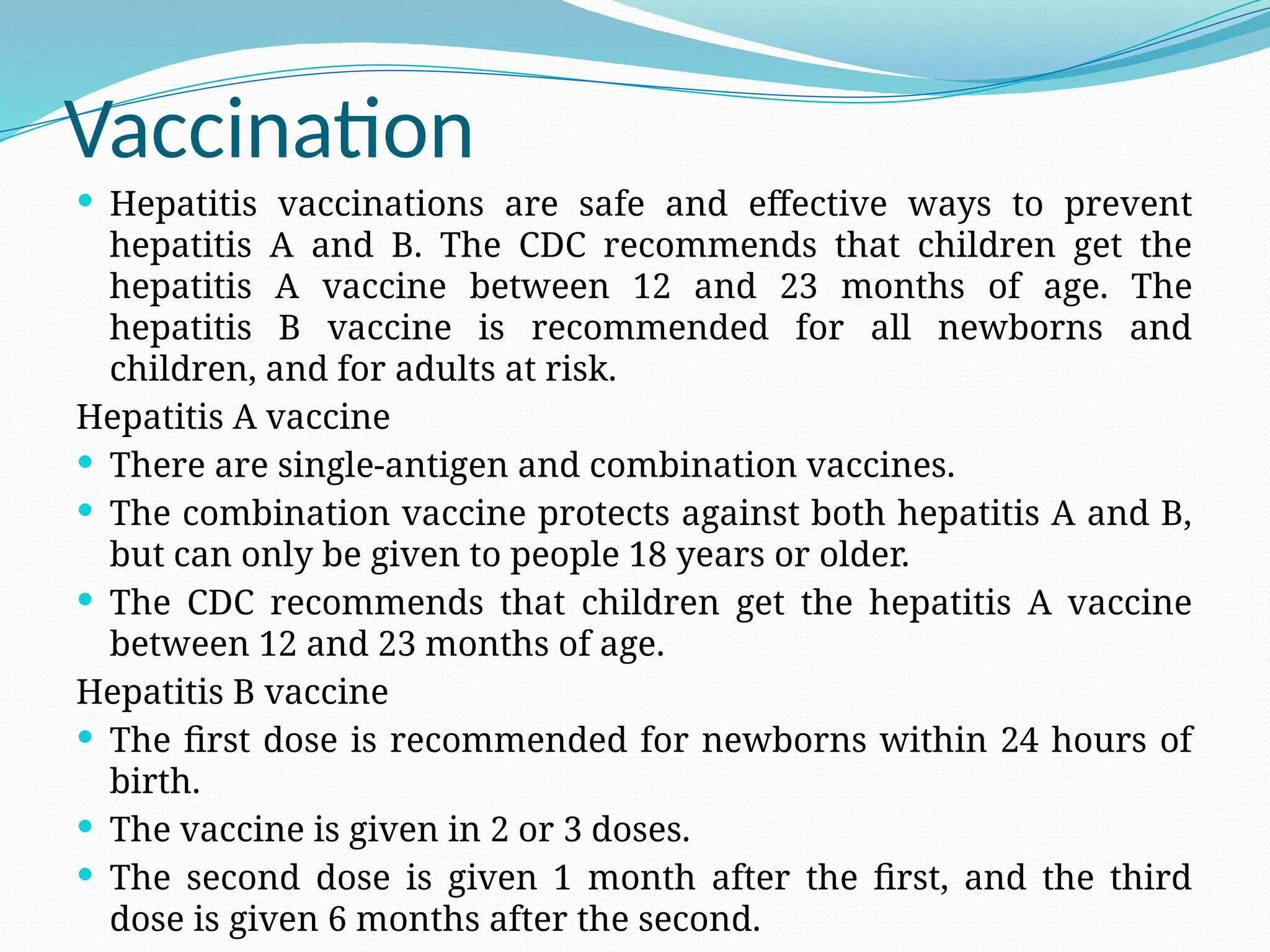 Vaccination
 Hepatitis vaccinations are safe and effective ways to prevent
hepatitis A and B. The CDC recommends that children get the
hepatitis A vaccine between 12 and 23 months of age. The
hepatitis B vaccine is recommended for all newborns and
children, and for adults at risk.
Hepatitis A vaccine
 There are single-antigen and combination vaccines.
 The combination vaccine protects against both hepatitis A and B,
but can only be given to people 18 years or older.
 The CDC recommends that children get the hepatitis A vaccine
between 12 and 23 months of age.
Hepatitis B vaccine
 The first dose is recommended for newborns within 24 hours of
birth.
 The vaccine is given in 2 or 3 doses.
 The second dose is given 1 month after the first, and the third
dose is given 6 months after the second.
 