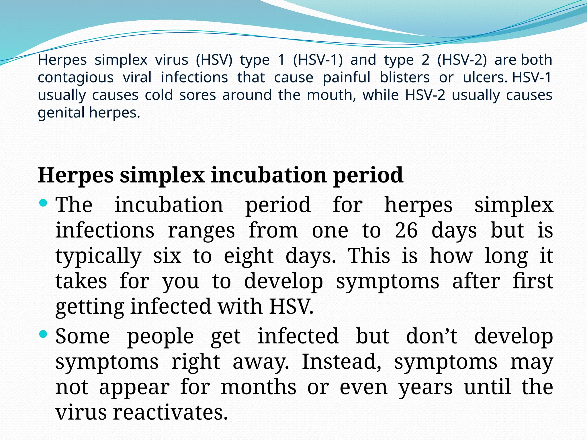 Herpes simplex incubation period
 The incubation period for herpes simplex
infections ranges from one to 26 days but is
typically six to eight days. This is how long it
takes for you to develop symptoms after first
getting infected with HSV.
 Some people get infected but don’t develop
symptoms right away. Instead, symptoms may
not appear for months or even years until the
virus reactivates.
Herpes simplex virus (HSV) type 1 (HSV-1) and type 2 (HSV-2) are both
contagious viral infections that cause painful blisters or ulcers. HSV-1
usually causes cold sores around the mouth, while HSV-2 usually causes
genital herpes.
 