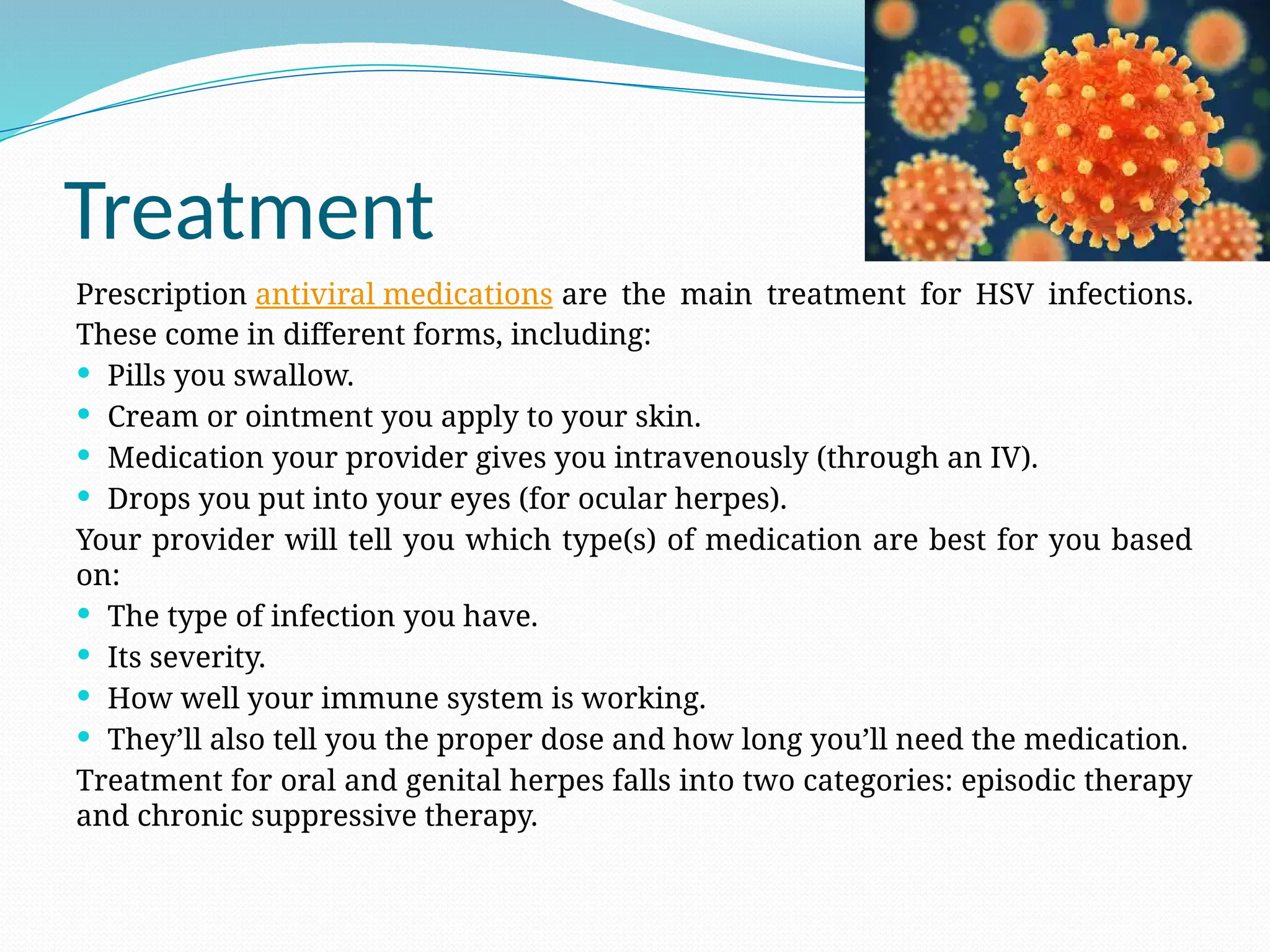 Treatment
Prescription antiviral medications are the main treatment for HSV infections.
These come in different forms, including:
 Pills you swallow.
 Cream or ointment you apply to your skin.
 Medication your provider gives you intravenously (through an IV).
 Drops you put into your eyes (for ocular herpes).
Your provider will tell you which type(s) of medication are best for you based
on:
 The type of infection you have.
 Its severity.
 How well your immune system is working.
 They’ll also tell you the proper dose and how long you’ll need the medication.
Treatment for oral and genital herpes falls into two categories: episodic therapy
and chronic suppressive therapy.
 