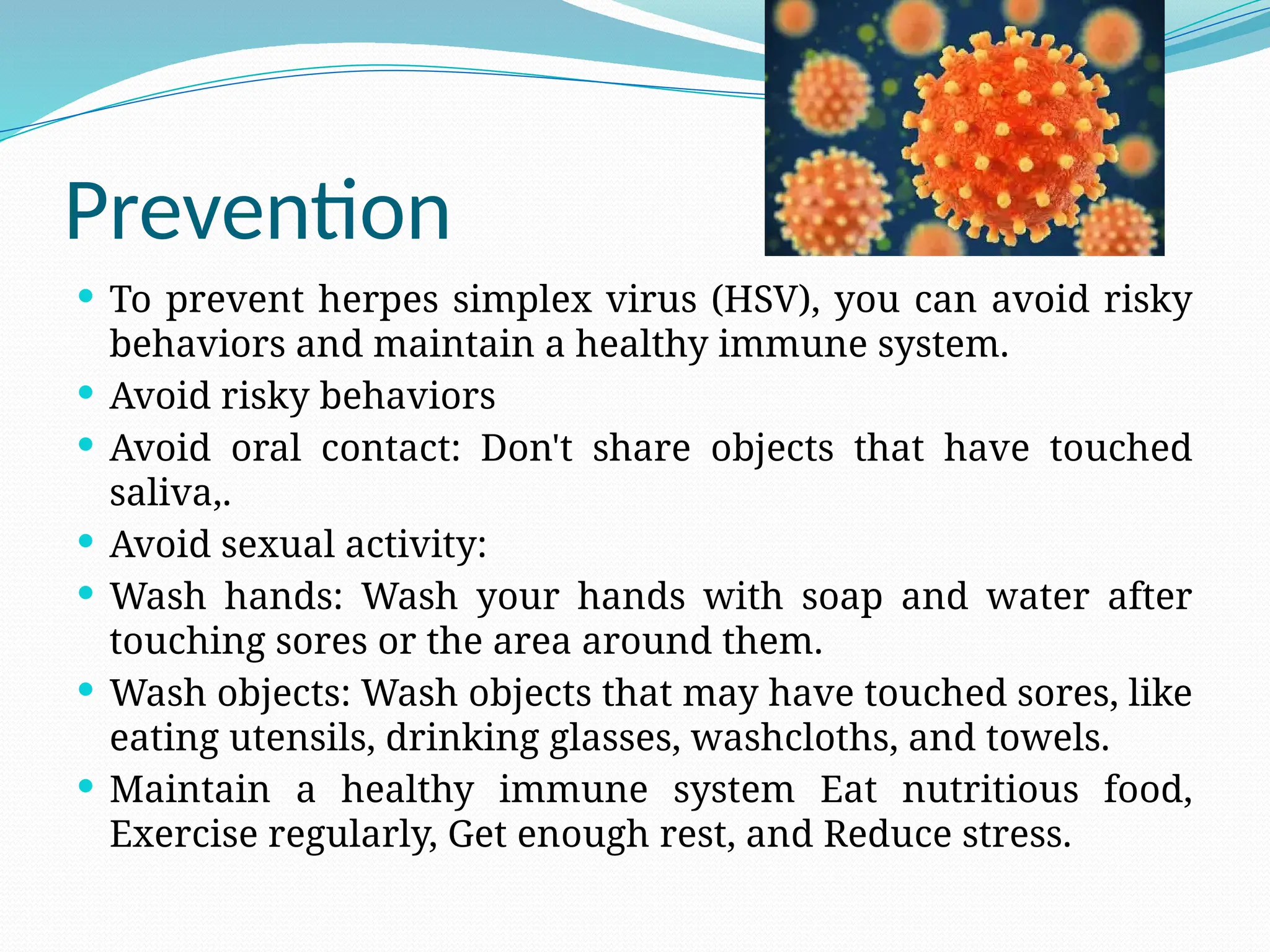 Prevention
 To prevent herpes simplex virus (HSV), you can avoid risky
behaviors and maintain a healthy immune system.
 Avoid risky behaviors
 Avoid oral contact: Don't share objects that have touched
saliva,.
 Avoid sexual activity:
 Wash hands: Wash your hands with soap and water after
touching sores or the area around them.
 Wash objects: Wash objects that may have touched sores, like
eating utensils, drinking glasses, washcloths, and towels.
 Maintain a healthy immune system Eat nutritious food,
Exercise regularly, Get enough rest, and Reduce stress.
 