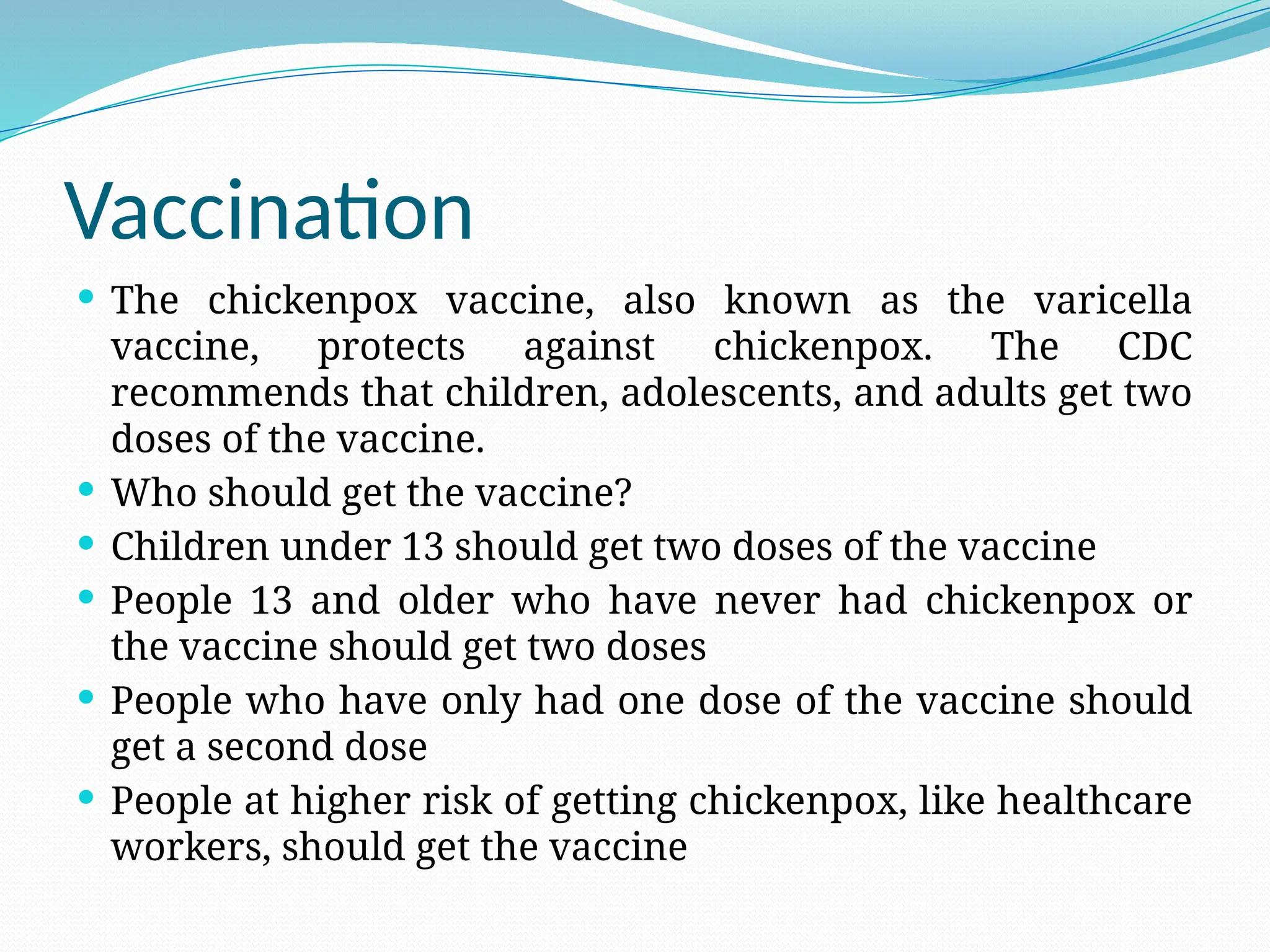 Vaccination
 The chickenpox vaccine, also known as the varicella
vaccine, protects against chickenpox. The CDC
recommends that children, adolescents, and adults get two
doses of the vaccine.
 Who should get the vaccine?
 Children under 13 should get two doses of the vaccine
 People 13 and older who have never had chickenpox or
the vaccine should get two doses
 People who have only had one dose of the vaccine should
get a second dose
 People at higher risk of getting chickenpox, like healthcare
workers, should get the vaccine
 