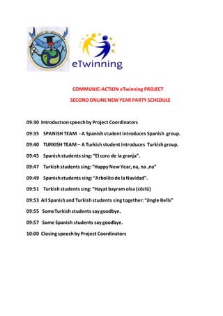 COMMUNIC-ACTION eTwinning PROJECT
SECOND ONLINENEWYEAR PARTY SCHEDULE
09:30 Introductıonspeechby Project Coordinators
09:35 SPANISH TEAM - A Spanishstudent introduces Spanish group.
09:40 TURKISH TEAM – A Turkishstudent introduces Turkishgroup.
09:45 Spanishstudents sing:“El coro de la granja”.
09:47 Turkishstudents sing:“Happy New Year, na, na ,na”
09:49 Spanishstudents sing:“Arbolitode laNavidad”.
09:51 Turkish students sing:“Hayat bayram olsa (sözlü)
09:53 All Spanish and Turkish students sing together:“Jingle Bells”
09:55 SomeTurkishstudents say goodbye.
09:57 Some Spanish students say goodbye.
10:00 Closing speechby Project Coordinators
 