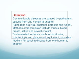 Definition:
Communicable diseases are caused by pathogens
passed from one human to another.
Pathogens are viral, bacterial, parasitic and fungal.
Methods of transmission include mucus, blood,
breath, saliva and sexual contact.
Contaminated surfaces, such as doorknobs,
counter tops and playground equipment, provide a
medium for passing disease from one human to
another.
 