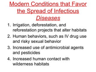 Modern Conditions that Favor the Spread of Infectious  Diseases Irrigation, deforestation, and reforestation projects that alter habitats Human behaviors, such as IV drug use and risky sexual behavior Increased use of antimicrobial agents and pesticides Increased human contact with wilderness habitats 
