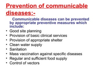 Prevention of communicable diseases:- Communicable diseases can be prevented by appropriate preventive measures which include: Good site planning Provision of basic clinical services Provision of appropriate shelter Clean water supply Sanitation Mass vaccination against specific diseases Regular and sufficient food supply Control of vectors 