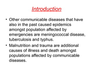 Introduction Other communicable diseases that have also in the past caused epidemics amongst population affected by emergencies are meningococcal disease, tuberculosis and typhus. Malnutrition and trauma are additional causes of illness and death amongst populations affected by communicable diseases.  