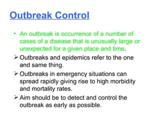 Outbreak Control An outbreak is occurrence of a number of cases of a disease that is unusually large or unexpected for a given place and time . Outbreaks and epidemics refer to the one and same thing. Outbreaks in emergency situations can spread rapidly giving rise to high morbidity and mortality rates. Aim should be to detect and control the outbreak as early as possible. 