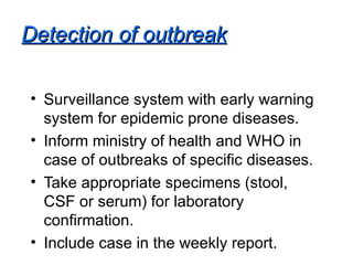 Detection of outbreak Surveillance system with early warning system for epidemic prone diseases. Inform ministry of health and WHO in case of outbreaks of specific diseases. Take appropriate specimens (stool, CSF or serum) for laboratory confirmation. Include case in the weekly report. 