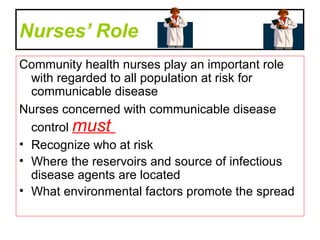 Nurses’ Role   Community health nurses play an important role with regarded to all population at risk for communicable disease  Nurses concerned with communicable disease control  must  Recognize who at risk  Where the reservoirs and source of infectious disease agents are located  What environmental factors promote the spread  
