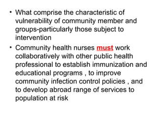 What comprise the characteristic of vulnerability of community member and groups-particularly those subject to intervention  Community health nurses  must  work collaboratively with other public health professional to establish immunization and educational programs , to improve community infection control policies , and to develop abroad range of services to population at risk 