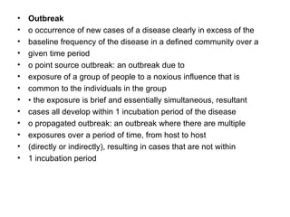 Outbreak o occurrence of new cases of a disease clearly in excess of the baseline frequency of the disease in a defined community over a given time period o point source outbreak: an outbreak due to exposure of a group of people to a noxious influence that is common to the individuals in the group •  the exposure is brief and essentially simultaneous, resultant cases all develop within 1 incubation period of the disease o propagated outbreak: an outbreak where there are multiple exposures over a period of time, from host to host (directly or indirectly), resulting in cases that are not within 1 incubation period 