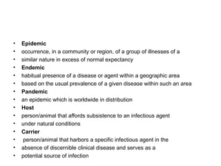 Epidemic occurrence, in a community or region, of a group of illnesses of a similar nature in excess of normal expectancy Endemic habitual presence of a disease or agent within a geographic area based on the usual prevalence of a given disease within such an area Pandemic an epidemic which is worldwide in distribution Host person/animal that affords subsistence to an infectious agent under natural conditions Carrier person/animal that harbors a specific infectious agent in the absence of discernible clinical disease and serves as a potential source of infection 