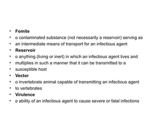 Fomite o contaminated substance (not necessarily a reservoir) serving as an intermediate means of transport for an infectious agent Reservoir o anything (living or inert) in which an infectious agent lives and multiplies in such a manner that it can be transmitted to a susceptible host Vector o invertebrate animal capable of transmitting an infectious agent to vertebrates Virulence o ability of an infectious agent to cause severe or fatal infections 