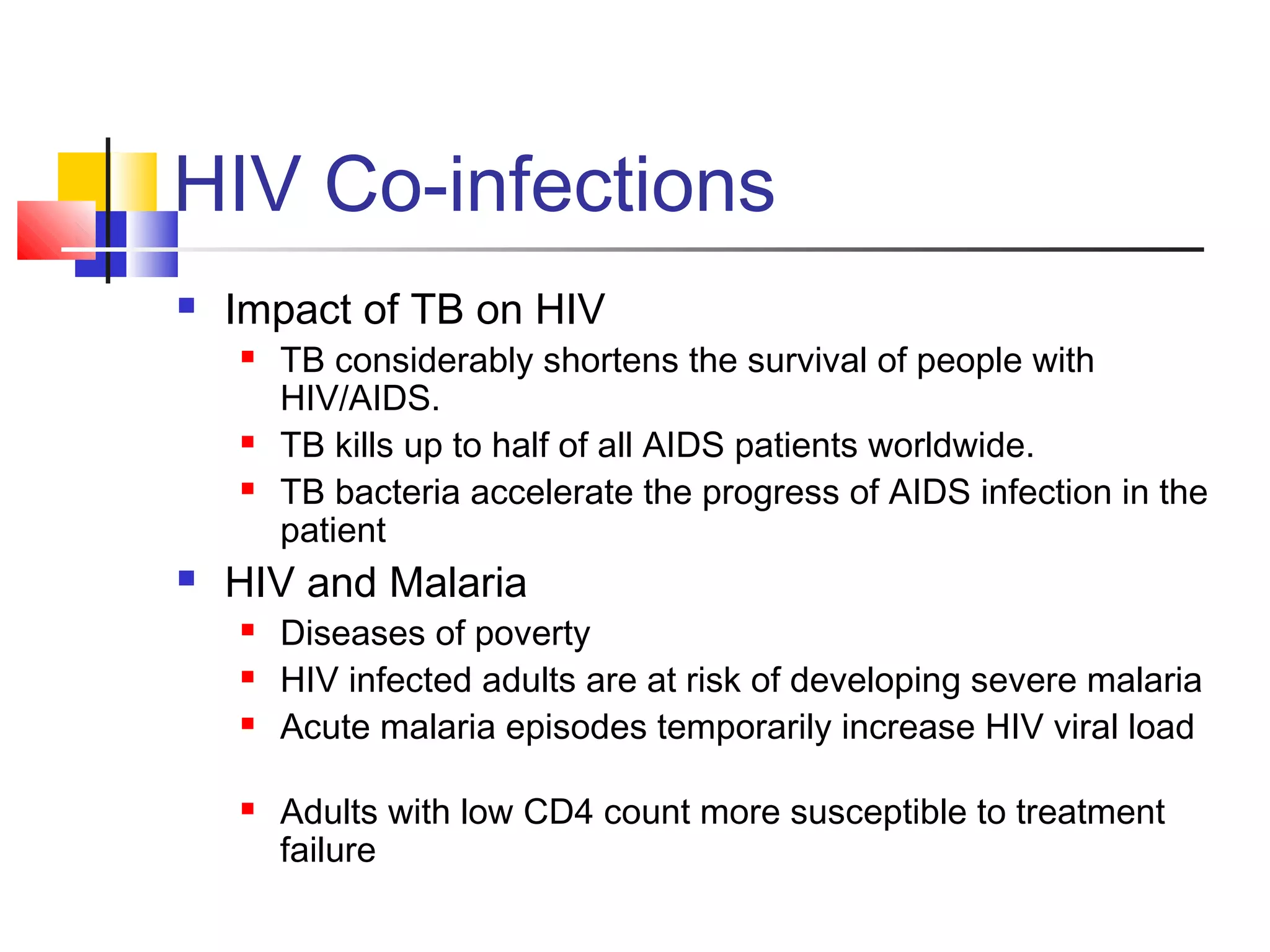 HIV Co-infections
 Impact of TB on HIV
 TB considerably shortens the survival of people with
HIV/AIDS.
 TB kills up to half of all AIDS patients worldwide.
 TB bacteria accelerate the progress of AIDS infection in the
patient
 HIV and Malaria
 Diseases of poverty
 HIV infected adults are at risk of developing severe malaria
 Acute malaria episodes temporarily increase HIV viral load
 Adults with low CD4 count more susceptible to treatment
failure
 