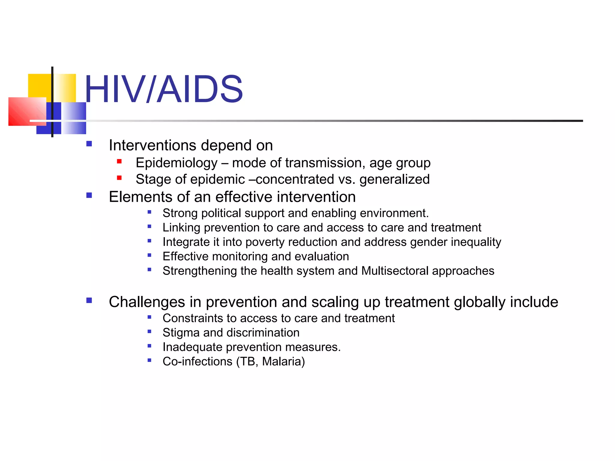 HIV/AIDS
 Interventions depend on
 Epidemiology – mode of transmission, age group
 Stage of epidemic –concentrated vs. generalized
 Elements of an effective intervention

Strong political support and enabling environment.

Linking prevention to care and access to care and treatment

Integrate it into poverty reduction and address gender inequality

Effective monitoring and evaluation

Strengthening the health system and Multisectoral approaches
 Challenges in prevention and scaling up treatment globally include

Constraints to access to care and treatment

Stigma and discrimination

Inadequate prevention measures.

Co-infections (TB, Malaria)
 
