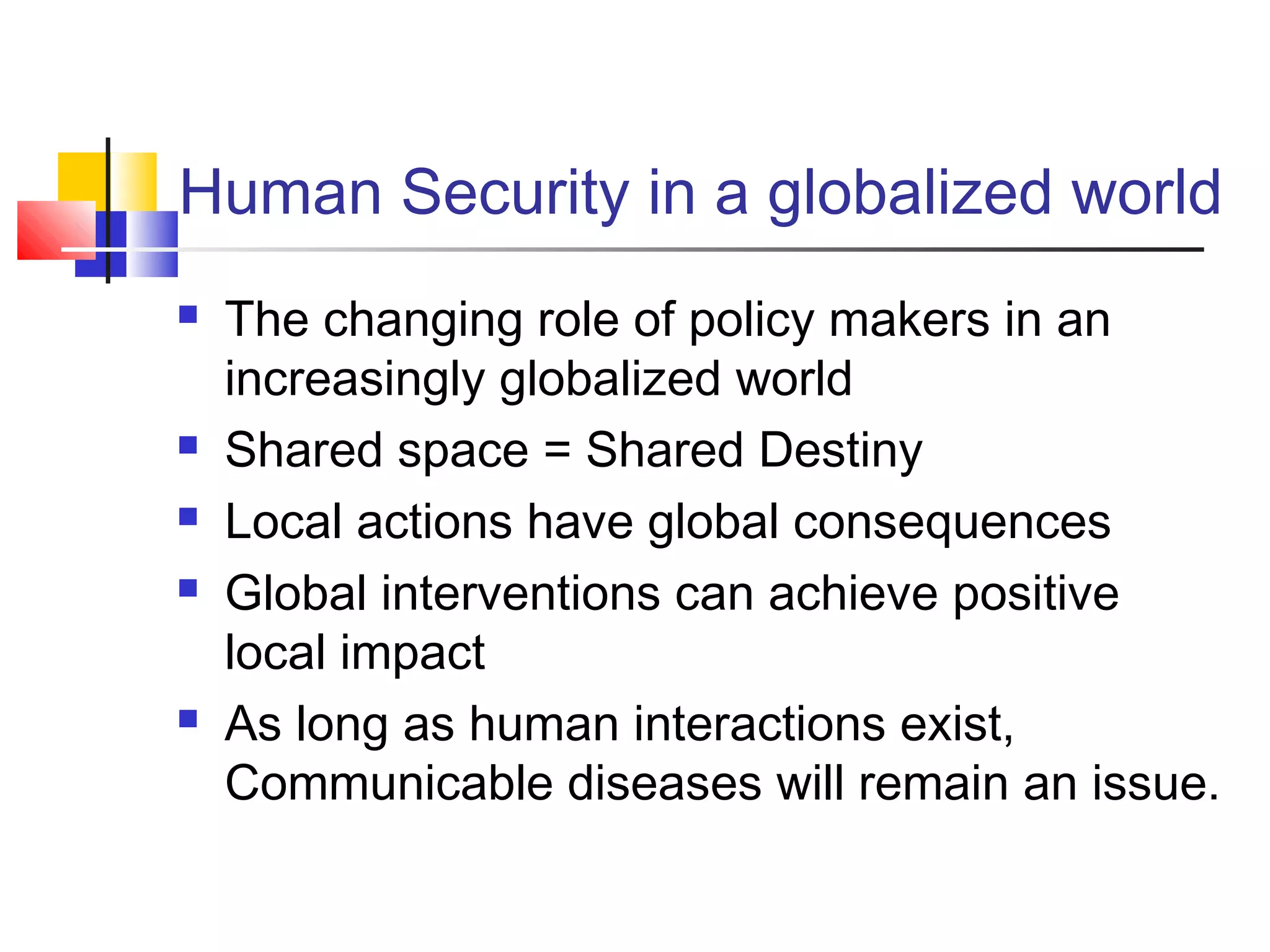 Human Security in a globalized world
 The changing role of policy makers in an
increasingly globalized world
 Shared space = Shared Destiny
 Local actions have global consequences
 Global interventions can achieve positive
local impact
 As long as human interactions exist,
Communicable diseases will remain an issue.
 
