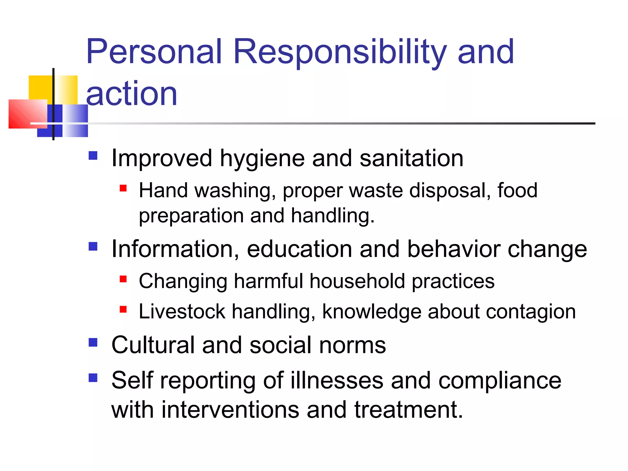 Personal Responsibility and
action
 Improved hygiene and sanitation
 Hand washing, proper waste disposal, food
preparation and handling.
 Information, education and behavior change
 Changing harmful household practices
 Livestock handling, knowledge about contagion
 Cultural and social norms
 Self reporting of illnesses and compliance
with interventions and treatment.
 