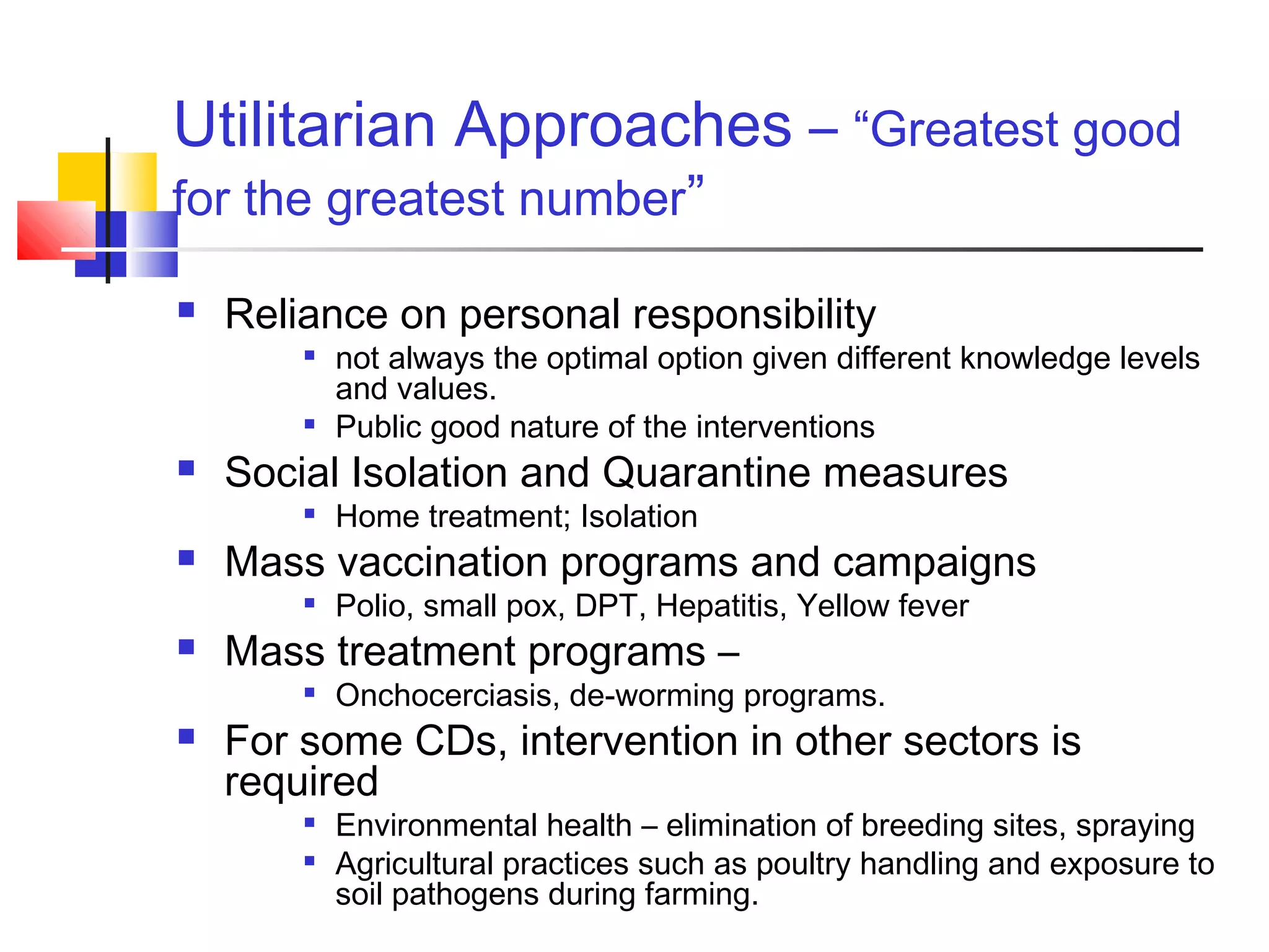 Utilitarian Approaches – “Greatest good
for the greatest number”
 Reliance on personal responsibility

not always the optimal option given different knowledge levels
and values.

Public good nature of the interventions
 Social Isolation and Quarantine measures

Home treatment; Isolation
 Mass vaccination programs and campaigns

Polio, small pox, DPT, Hepatitis, Yellow fever
 Mass treatment programs –

Onchocerciasis, de-worming programs.
 For some CDs, intervention in other sectors is
required

Environmental health – elimination of breeding sites, spraying

Agricultural practices such as poultry handling and exposure to
soil pathogens during farming.
 