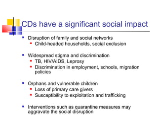 CDs have a significant social impact
 Disruption of family and social networks
 Child-headed households, social exclusion
 Widespread stigma and discrimination
 TB, HIV/AIDS, Leprosy
 Discrimination in employment, schools, migration
policies
 Orphans and vulnerable children
 Loss of primary care givers
 Susceptibility to exploitation and trafficking
 Interventions such as quarantine measures may
aggravate the social disruption
 