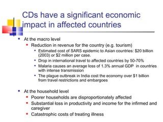 CDs have a significant economic
impact in affected countries
 At the macro level
 Reduction in revenue for the country (e.g. tourism)

Estimated cost of SARS epidemic to Asian countries: $20 billion
(2003) or $2 million per case.

Drop in international travel to affected countries by 50-70%

Malaria causes an average loss of 1.3% annual GDP in countries
with intense transmission

The plague outbreak in India cost the economy over $1 billion
from travel restrictions and embargoes
 At the household level
 Poorer households are disproportionately affected
 Substantial loss in productivity and income for the infirmed and
caregiver
 Catastrophic costs of treating illness
 