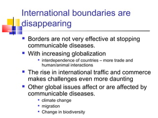 International boundaries are
disappearing
 Borders are not very effective at stopping
communicable diseases.
 With increasing globalization

interdependence of countries – more trade and
human/animal interactions
 The rise in international traffic and commerce
makes challenges even more daunting
 Other global issues affect or are affected by
communicable diseases.

climate change

migration

Change in biodiversity
 