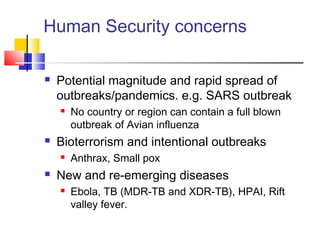 Human Security concerns
 Potential magnitude and rapid spread of
outbreaks/pandemics. e.g. SARS outbreak
 No country or region can contain a full blown
outbreak of Avian influenza
 Bioterrorism and intentional outbreaks
 Anthrax, Small pox
 New and re-emerging diseases
 Ebola, TB (MDR-TB and XDR-TB), HPAI, Rift
valley fever.
 
