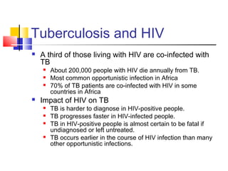 Tuberculosis and HIV
 A third of those living with HIV are co-infected with
TB
 About 200,000 people with HIV die annually from TB.
 Most common opportunistic infection in Africa
 70% of TB patients are co-infected with HIV in some
countries in Africa
 Impact of HIV on TB
 TB is harder to diagnose in HIV-positive people.
 TB progresses faster in HIV-infected people.
 TB in HIV-positive people is almost certain to be fatal if
undiagnosed or left untreated.
 TB occurs earlier in the course of HIV infection than many
other opportunistic infections.
 