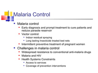 Malaria Control
 Malaria control
 Early diagnosis and prompt treatment to cure patients and
reduce parasite reservoir
 Vector control:

Indoor residual spraying

Long lasting Insecticide treated bed nets
 Intermittent preventive treatment of pregnant women
 Challenges in malaria control
 Widespread resistance to conventional anti-malaria drugs
 Malaria and HIV
 Health Systems Constraints

Access to services

Coverage of prevention interventions
 