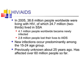 HIV/AIDS
 In 2005, 38.6 million people worldwide were
living with HIV, of which 24.7 million (two-
thirds) lived in SSA
 4.1 million people worldwide became newly
infected
 2.8 million people lost their lives to AIDS
 New infections occur predominantly among
the 15-24 age group.
 Previously unknown about 25 years ago. Has
affected over 60 million people so far.
 