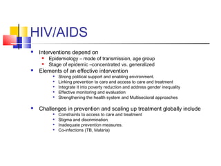 HIV/AIDS
 Interventions depend on
 Epidemiology – mode of transmission, age group
 Stage of epidemic –concentrated vs. generalized
 Elements of an effective intervention

Strong political support and enabling environment.

Linking prevention to care and access to care and treatment

Integrate it into poverty reduction and address gender inequality

Effective monitoring and evaluation

Strengthening the health system and Multisectoral approaches
 Challenges in prevention and scaling up treatment globally include

Constraints to access to care and treatment

Stigma and discrimination

Inadequate prevention measures.

Co-infections (TB, Malaria)
 