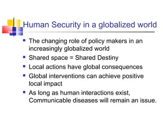 Human Security in a globalized world
 The changing role of policy makers in an
increasingly globalized world
 Shared space = Shared Destiny
 Local actions have global consequences
 Global interventions can achieve positive
local impact
 As long as human interactions exist,
Communicable diseases will remain an issue.
 