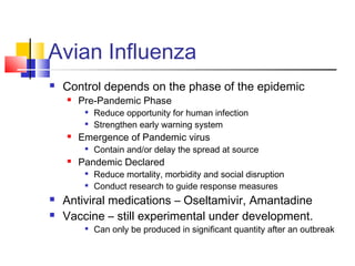 Avian Influenza
 Control depends on the phase of the epidemic
 Pre-Pandemic Phase

Reduce opportunity for human infection

Strengthen early warning system
 Emergence of Pandemic virus

Contain and/or delay the spread at source
 Pandemic Declared

Reduce mortality, morbidity and social disruption

Conduct research to guide response measures
 Antiviral medications – Oseltamivir, Amantadine
 Vaccine – still experimental under development.

Can only be produced in significant quantity after an outbreak
 