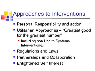 Approaches to Interventions
 Personal Responsibility and action
 Utilitarian Approaches – “Greatest good
for the greatest number”
 Including non Health Systems
Interventions.
 Regulations and Laws
 Partnerships and Collaboration
 Enlightened Self Interest
 