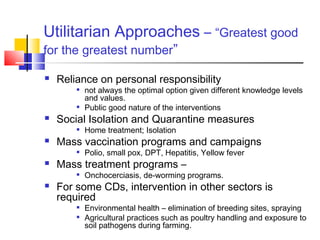 Utilitarian Approaches – “Greatest good
for the greatest number”
 Reliance on personal responsibility

not always the optimal option given different knowledge levels
and values.

Public good nature of the interventions
 Social Isolation and Quarantine measures

Home treatment; Isolation
 Mass vaccination programs and campaigns

Polio, small pox, DPT, Hepatitis, Yellow fever
 Mass treatment programs –

Onchocerciasis, de-worming programs.
 For some CDs, intervention in other sectors is
required

Environmental health – elimination of breeding sites, spraying

Agricultural practices such as poultry handling and exposure to
soil pathogens during farming.
 