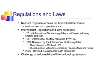 Regulations and Laws
 National response remains the bedrock of intervention

National laws and capacities vary.
 International Regulations and laws introduced

1851 – International Sanitary regulations in Europe following
cholera outbreak

1951- international sanitary regulation by WHO.

1969- Replaced by the International Health regulation
 Minor changes in 1973 and 1981
 cholera, plague, yellow fever, smallpox, relapsing fever and typhus

2005 – Revised International Health Regulation
 Challenge of enforceability of international agreements.
 