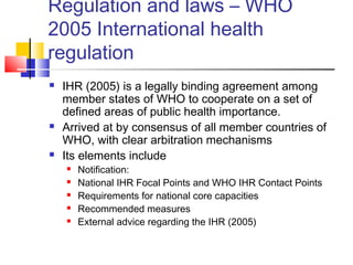 Regulation and laws – WHO
2005 International health
regulation
 IHR (2005) is a legally binding agreement among
member states of WHO to cooperate on a set of
defined areas of public health importance.
 Arrived at by consensus of all member countries of
WHO, with clear arbitration mechanisms
 Its elements include
 Notification:
 National IHR Focal Points and WHO IHR Contact Points
 Requirements for national core capacities
 Recommended measures
 External advice regarding the IHR (2005)
 
