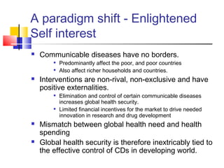 A paradigm shift - Enlightened
Self interest
 Communicable diseases have no borders.

Predominantly affect the poor, and poor countries

Also affect richer households and countries.
 Interventions are non-rival, non-exclusive and have
positive externalities.

Elimination and control of certain communicable diseases
increases global health security.

Limited financial incentives for the market to drive needed
innovation in research and drug development
 Mismatch between global health need and health
spending
 Global health security is therefore inextricably tied to
the effective control of CDs in developing world.
 